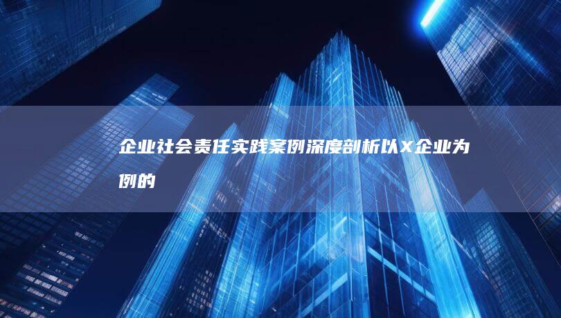 企业社会责任实践案例深度剖析：以X企业为例的探索与启示