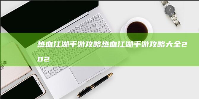 热血江湖手游攻略-热血江湖手游攻略大全2022 (热血江湖手游怀旧版官网)