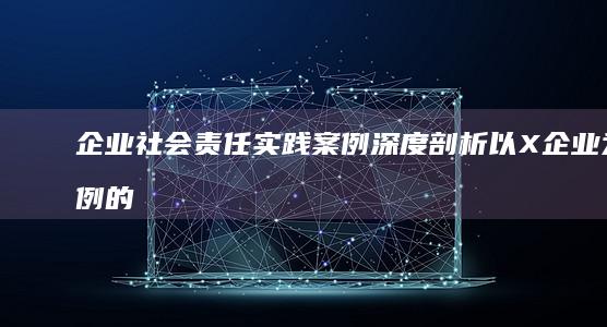 企业社会责任实践案例深度剖析：以X企业为例的探索与启示